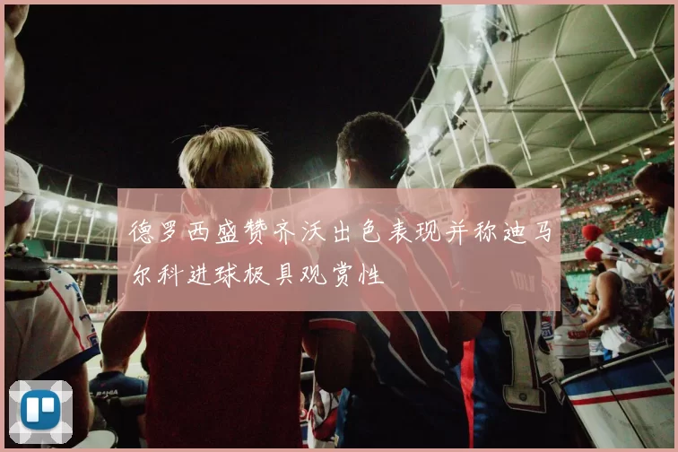 德罗西盛赞齐沃出色表现并称迪马尔科进球极具观赏性