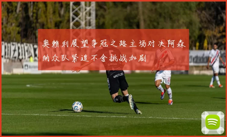 奥赖利展望争冠之路主场对决阿森纳众队紧追不舍挑战加剧