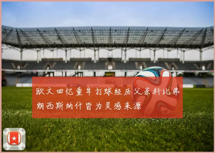 欧文回忆童年打球经历父亲科比弗朗西斯纳什皆为灵感来源