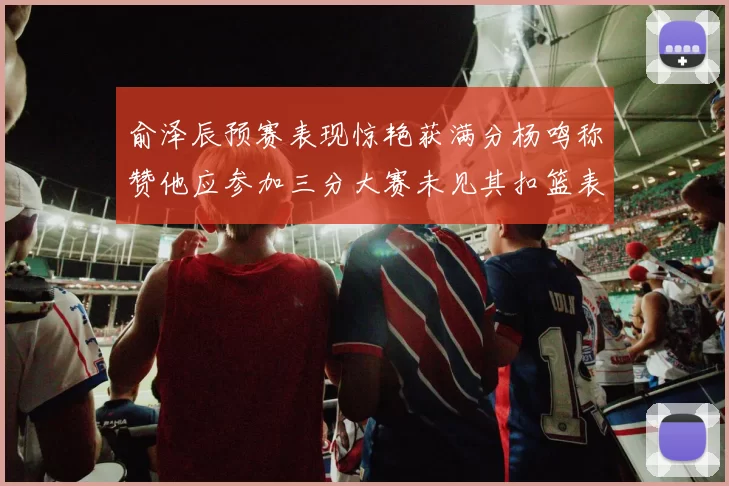 俞泽辰预赛表现惊艳获满分杨鸣称赞他应参加三分大赛未见其扣篮表现