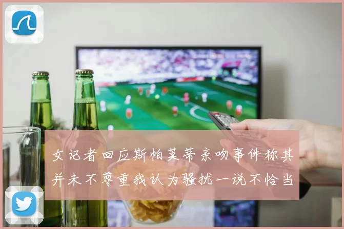 女记者回应斯帕莱蒂亲吻事件称其并未不尊重我认为骚扰一说不恰当